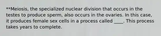 **Meiosis, the specialized nuclear division that occurs in the testes to produce sperm, also occurs in the ovaries. In this case, it produces female sex cells in a process called ____. This process takes years to complete.