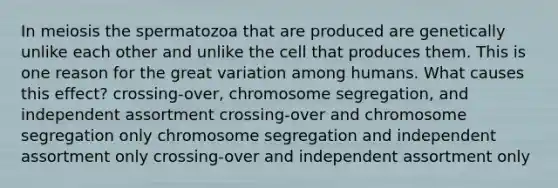 In meiosis the spermatozoa that are produced are genetically unlike each other and unlike the cell that produces them. This is one reason for the great variation among humans. What causes this effect? crossing-over, chromosome segregation, and independent assortment crossing-over and chromosome segregation only chromosome segregation and independent assortment only crossing-over and independent assortment only