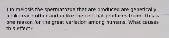 ) In meiosis the spermatozoa that are produced are genetically unlike each other and unlike the cell that produces them. This is one reason for the great variation among humans. What causes this effect?