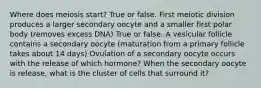 Where does meiosis start? True or false. First meiotic division produces a larger secondary oocyte and a smaller first polar body (removes excess DNA) True or false. A vesicular follicle contains a secondary oocyte (maturation from a primary follicle takes about 14 days) Ovulation of a secondary oocyte occurs with the release of which hormone? When the secondary oocyte is release, what is the cluster of cells that surround it?