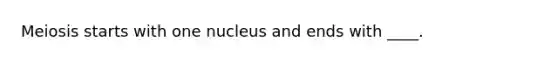 Meiosis starts with one nucleus and ends with ____.