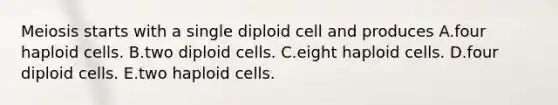 Meiosis starts with a single diploid cell and produces A.four haploid cells. B.two diploid cells. C.eight haploid cells. D.four diploid cells. E.two haploid cells.