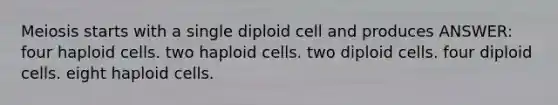 Meiosis starts with a single diploid cell and produces ANSWER: four haploid cells. two haploid cells. two diploid cells. four diploid cells. eight haploid cells.