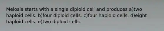 Meiosis starts with a single diploid cell and produces a)two haploid cells. b)four diploid cells. c)four haploid cells. d)eight haploid cells. e)two diploid cells.