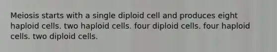 Meiosis starts with a single diploid cell and produces eight haploid cells. two haploid cells. four diploid cells. four haploid cells. two diploid cells.