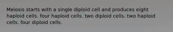 Meiosis starts with a single diploid cell and produces eight haploid cells. four haploid cells. two diploid cells. two haploid cells. four diploid cells.