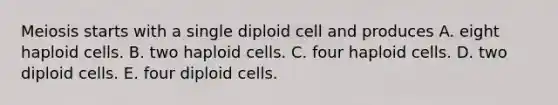 Meiosis starts with a single diploid cell and produces A. eight haploid cells. B. two haploid cells. C. four haploid cells. D. two diploid cells. E. four diploid cells.