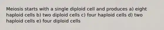 Meiosis starts with a single diploid cell and produces a) eight haploid cells b) two diploid cells c) four haploid cells d) two haploid cells e) four diploid cells