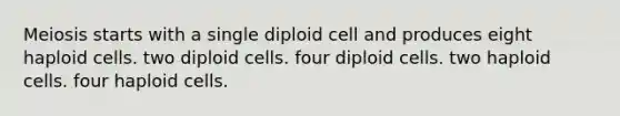 Meiosis starts with a single diploid cell and produces eight haploid cells. two diploid cells. four diploid cells. two haploid cells. four haploid cells.