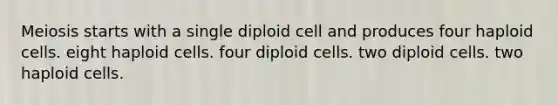 Meiosis starts with a single diploid cell and produces four haploid cells. eight haploid cells. four diploid cells. two diploid cells. two haploid cells.