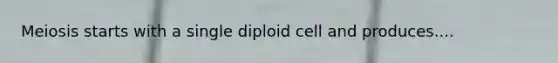 Meiosis starts with a single diploid cell and produces....