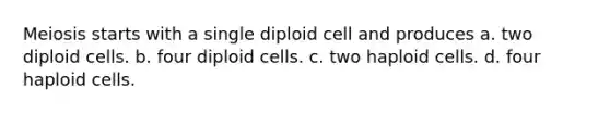 Meiosis starts with a single diploid cell and produces a. two diploid cells. b. four diploid cells. c. two haploid cells. d. four haploid cells.