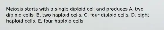 Meiosis starts with a single diploid cell and produces A. two diploid cells. B. two haploid cells. C. four diploid cells. D. eight haploid cells. E. four haploid cells.