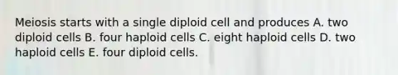 Meiosis starts with a single diploid cell and produces A. two diploid cells B. four haploid cells C. eight haploid cells D. two haploid cells E. four diploid cells.