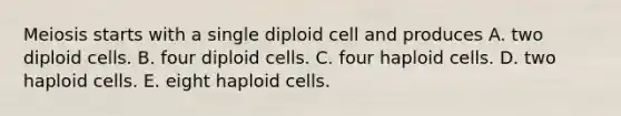 Meiosis starts with a single diploid cell and produces A. two diploid cells. B. four diploid cells. C. four haploid cells. D. two haploid cells. E. eight haploid cells.