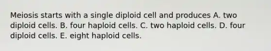 Meiosis starts with a single diploid cell and produces A. two diploid cells. B. four haploid cells. C. two haploid cells. D. four diploid cells. E. eight haploid cells.