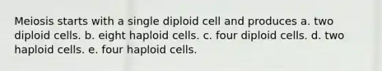 Meiosis starts with a single diploid cell and produces a. two diploid cells. b. eight haploid cells. c. four diploid cells. d. two haploid cells. e. four haploid cells.