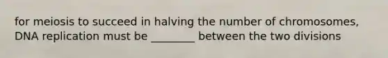 for meiosis to succeed in halving the number of chromosomes, <a href='https://www.questionai.com/knowledge/kofV2VQU2J-dna-replication' class='anchor-knowledge'>dna replication</a> must be ________ between the two divisions