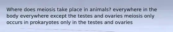 Where does meiosis take place in animals? everywhere in the body everywhere except the testes and ovaries meiosis only occurs in prokaryotes only in the testes and ovaries