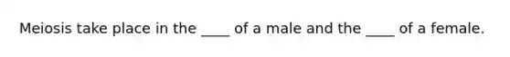 Meiosis take place in the ____ of a male and the ____ of a female.