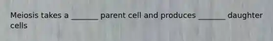 Meiosis takes a _______ parent cell and produces _______ daughter cells