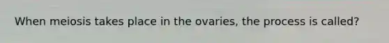 When meiosis takes place in the ovaries, the process is called?