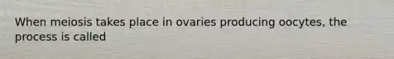 When meiosis takes place in ovaries producing oocytes, the process is called