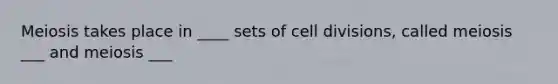 Meiosis takes place in ____ sets of cell divisions, called meiosis ___ and meiosis ___