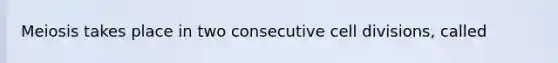 Meiosis takes place in two consecutive cell divisions, called