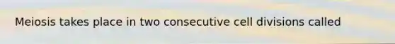 Meiosis takes place in two consecutive cell divisions called