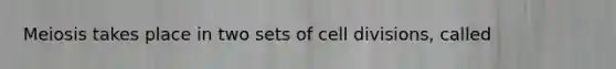 Meiosis takes place in two sets of cell divisions, called