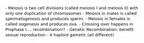 - Meiosis is two cell divisions (called meiosis I and meiosis II) with only one duplication of chromosomes - Meiosis in males is called spermatogenesis and produces sperm. - Meiosis in females is called oogenesis and produces ova. - Crossing over happens in Prophase I.... recombination!! - Genetic Recombination: benefit sexual reproduction - 4 haploid gametic (all different)