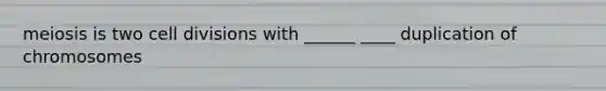 meiosis is two cell divisions with ______ ____ duplication of chromosomes