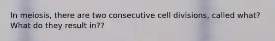 In meiosis, there are two consecutive cell divisions, called what? What do they result in??