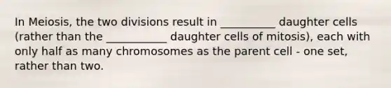 In Meiosis, the two divisions result in __________ daughter cells (rather than the ___________ daughter cells of mitosis), each with only half as many chromosomes as the parent cell - one set, rather than two.