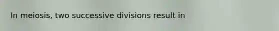 In meiosis, two successive divisions result in