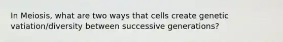 In Meiosis, what are two ways that cells create genetic vatiation/diversity between successive generations?