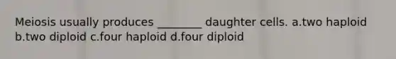 Meiosis usually produces ________ daughter cells. a.two haploid b.two diploid c.four haploid d.four diploid