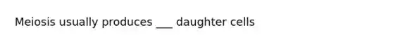 Meiosis usually produces ___ daughter cells