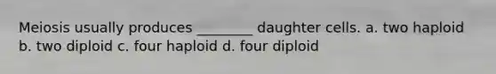 Meiosis usually produces ________ daughter cells. a. two haploid b. two diploid c. four haploid d. four diploid