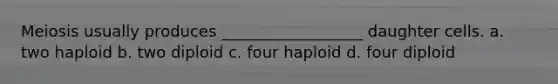 Meiosis usually produces __________________ daughter cells. a. two haploid b. two diploid c. four haploid d. four diploid