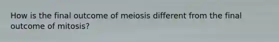 How is the final outcome of meiosis different from the final outcome of mitosis?