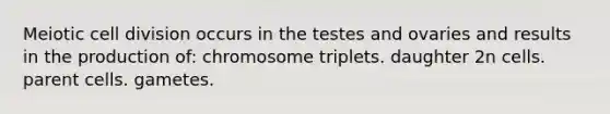 Meiotic cell division occurs in the testes and ovaries and results in the production of: chromosome triplets. daughter 2n cells. parent cells. gametes.