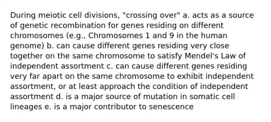 During meiotic cell divisions, "crossing over" a. acts as a source of genetic recombination for genes residing on different chromosomes (e.g., Chromosomes 1 and 9 in the human genome) b. can cause different genes residing very close together on the same chromosome to satisfy Mendel's Law of independent assortment c. can cause different genes residing very far apart on the same chromosome to exhibit independent assortment, or at least approach the condition of independent assortment d. is a major source of mutation in somatic cell lineages e. is a major contributor to senescence