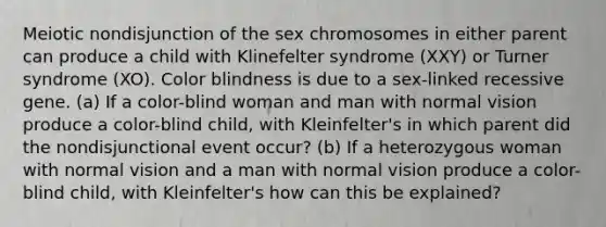 Meiotic nondisjunction of the sex chromosomes in either parent can produce a child with Klinefelter syndrome (XXY) or Turner syndrome (XO). Color blindness is due to a sex-linked recessive gene. (a) If a color-blind woman and man with normal vision produce a color-blind child, with Kleinfelter's in which parent did the nondisjunctional event occur? (b) If a heterozygous woman with normal vision and a man with normal vision produce a color-blind child, with Kleinfelter's how can this be explained?