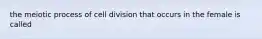 the meiotic process of cell division that occurs in the female is called