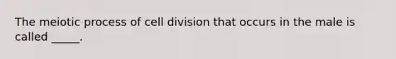 The meiotic process of cell division that occurs in the male is called _____.