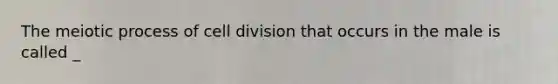 The meiotic process of cell division that occurs in the male is called _