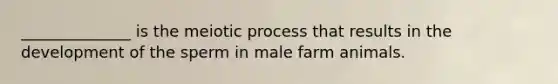 ______________ is the meiotic process that results in the development of the sperm in male farm animals.