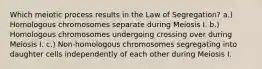 Which meiotic process results in the Law of Segregation? a.) Homologous chromosomes separate during Meiosis I. b.) Homologous chromosomes undergoing crossing over during Meiosis I. c.) Non-homologous chromosomes segregating into daughter cells independently of each other during Meiosis I.